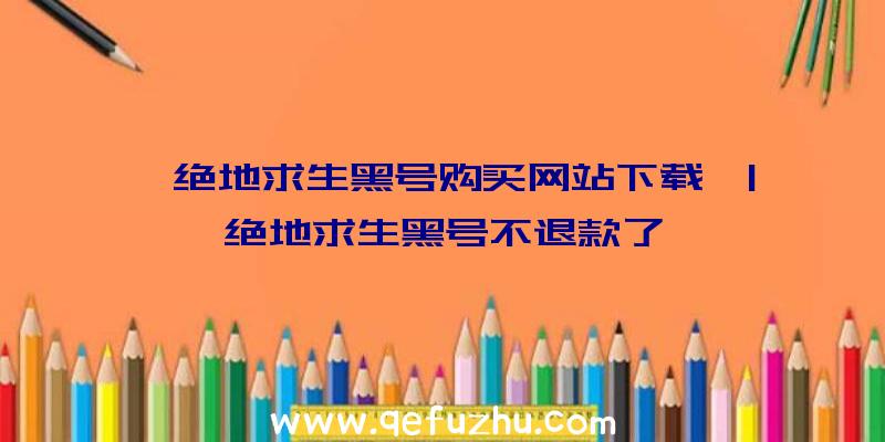 「绝地求生黑号购买网站下载」|绝地求生黑号不退款了